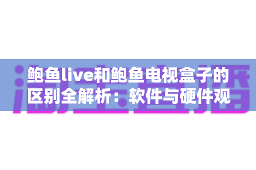 鲍鱼live和鲍鱼电视盒子的区别全解析：软件与硬件观影方案深度对比，帮你选对不踩坑