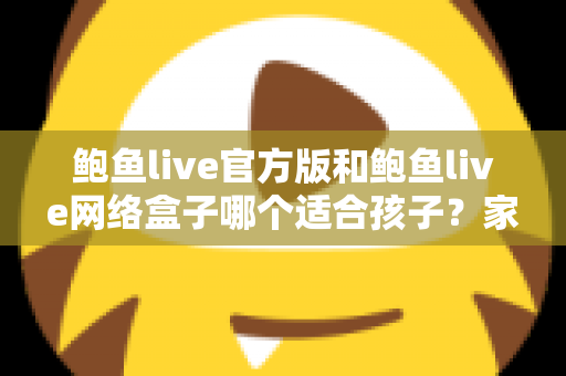 鲍鱼live官方版和鲍鱼live网络盒子哪个适合孩子？家长必读的儿童上网安全指南