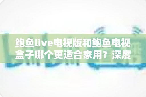 鲍鱼live电视版和鲍鱼电视盒子哪个更适合家用?深度对比帮你找到最佳家庭观影方案 鲍鱼live电视版和鲍鱼电视盒子哪个更适合家用?深度对比帮你找到最佳家庭观影方案