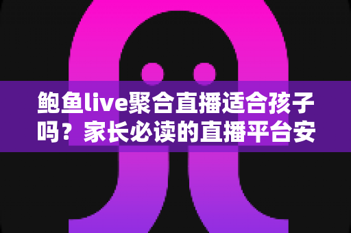鲍鱼live聚合直播适合孩子吗？家长必读的直播平台安全评估与防护指南