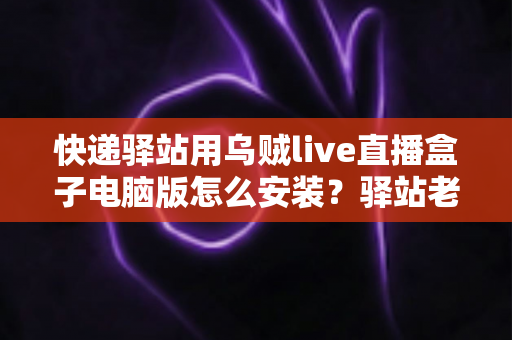 快递驿站用乌贼live直播盒子电脑版怎么安装？驿站老板必看的完整安装教程与运营指南