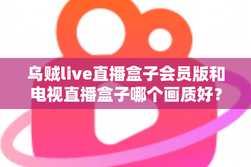 乌贼live直播盒子会员版和电视直播盒子哪个画质好？深度解析两大直播设备画质差异与选购全攻略