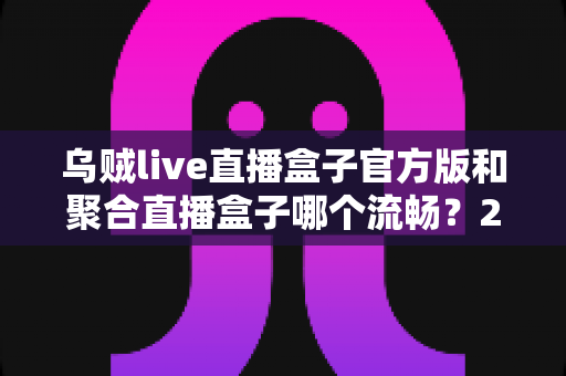 乌贼live直播盒子官方版和聚合直播盒子哪个流畅?2024最新深度对比测评与流畅观看全攻略 乌贼live直播盒子官方版和聚合直播盒子哪个流畅?2024最新深度对比测评与流畅观看全攻略