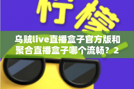 乌贼live直播盒子官方版和聚合直播盒子哪个流畅？2024最新深度对比测评与流畅观看全攻略