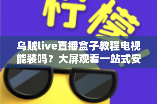 乌贼live直播盒子教程电视能装吗?大屏观看一站式安装指南与使用攻略全解析 乌贼live直播盒子教程电视能装吗?大屏观看一站式安装指南与使用攻略全解析