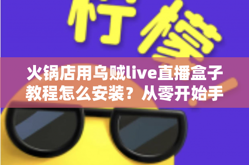 火锅店用乌贼live直播盒子教程怎么安装？从零开始手把手教学，帮您的门店轻松开启直播引流新玩法