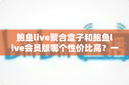 鲍鱼live聚合盒子和鲍鱼live会员版哪个性价比高?一文看懂两大版本差异,选对不花冤枉钱 鲍鱼live聚合盒子和鲍鱼live会员版哪个性价比高?一文看懂两大版本差异,选对不花冤枉钱