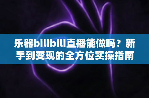 乐器bilibili直播能做吗?新手到变现的全方位实操指南 乐器bilibili直播能做吗?新手到变现的全方位实操指南