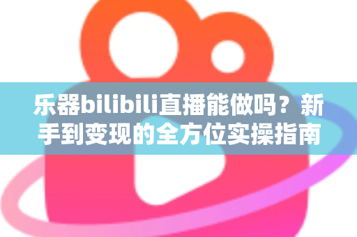 乐器bilibili直播能做吗？新手到变现的全方位实操指南