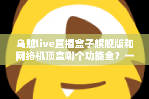 乌贼live直播盒子旗舰版和网络机顶盒哪个功能全?一文读懂两大设备的功能差异与选购指南 乌贼live直播盒子旗舰版和网络机顶盒哪个功能全?一文读懂两大设备的功能差异与选购指南