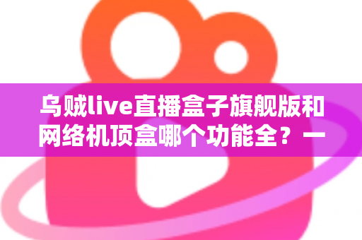乌贼live直播盒子旗舰版和网络机顶盒哪个功能全？一文读懂两大设备的功能差异与选购指南