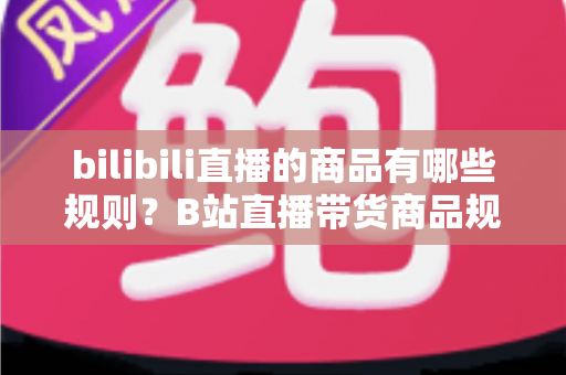 bilibili直播的商品有哪些规则？B站直播带货商品规范与合规运营全解析