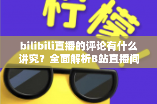 bilibili直播的评论有什么讲究？全面解析B站直播间弹幕礼仪与互动规则