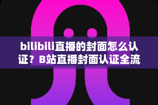 bilibili直播的封面怎么认证？B站直播封面认证全流程解析与快速过审实用指南