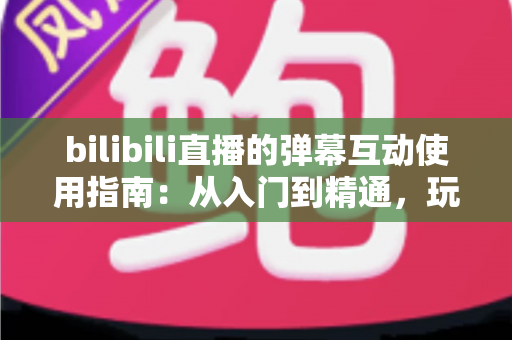 bilibili直播的弹幕互动使用指南：从入门到精通，玩转弹幕互动的完全攻略