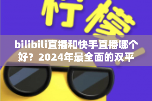 bilibili直播和快手直播哪个好？2024年最全面的双平台深度对比与选择指南