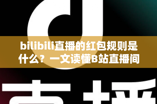 bilibili直播的红包规则是什么？一文读懂B站直播间红包玩法、领取条件与注意事项