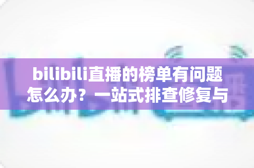 bilibili直播的榜单有问题怎么办？一站式排查修复与官方反馈全攻略