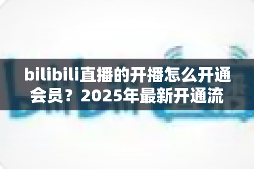 bilibili直播的开播怎么开通会员？2025年最新开通流程与会员权益全解析