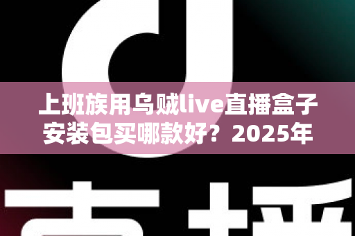 上班族用乌贼live直播盒子安装包买哪款好?2025年最全选购指南与避坑攻略 上班族用乌贼live直播盒子安装包买哪款好?2025年最全选购指南与避坑攻略