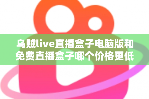 乌贼live直播盒子电脑版和免费直播盒子哪个价格更低？深度价格对比与选购全攻略