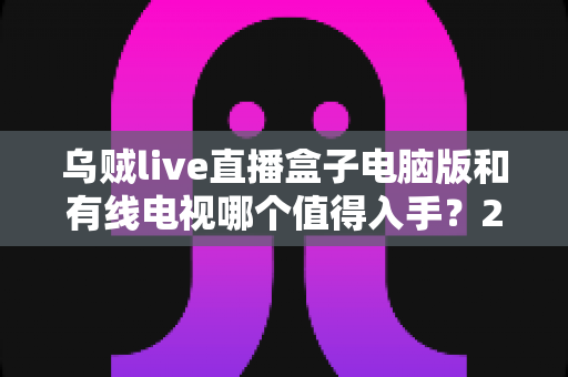 乌贼live直播盒子电脑版和有线电视哪个值得入手？2025年家庭观影方案深度对比与选购指南