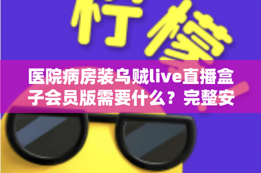 医院病房装乌贼live直播盒子会员版需要什么?完整安装条件与实用指南全解析 医院病房装乌贼live直播盒子会员版需要什么?完整安装条件与实用指南全解析