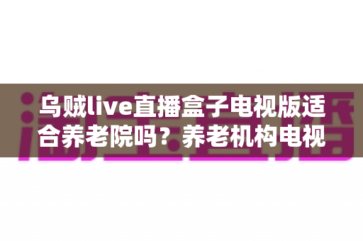 乌贼live直播盒子电视版适合养老院吗？养老机构电视娱乐方案全面解析
