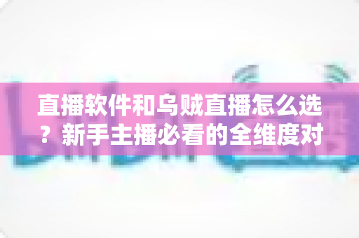 直播软件和乌贼直播怎么选？新手主播必看的全维度对比与选择指南