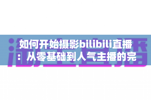 如何开始摄影bilibili直播：从零基础到人气主播的完整实战指南（2025最新版）