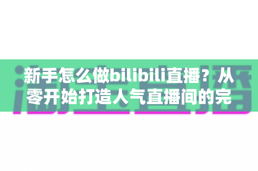 新手怎么做bilibili直播？从零开始打造人气直播间的完整攻略