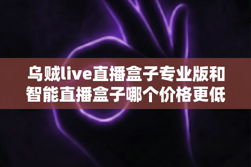 乌贼live直播盒子专业版和智能直播盒子哪个价格更低?2025最新价格对比与高性价比选购指南 乌贼live直播盒子专业版和智能直播盒子哪个价格更低?2025最新价格对比与高性价比选购指南