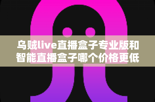 乌贼live直播盒子专业版和智能直播盒子哪个价格更低？2025最新价格对比与高性价比选购指南