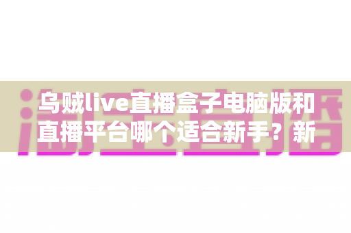 乌贼live直播盒子电脑版和直播平台哪个适合新手？新手主播入门选择全攻略