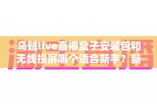 乌贼live直播盒子安装包和无线投屏哪个适合新手？新手必看的两种大屏观影方式全面对比与选择指南