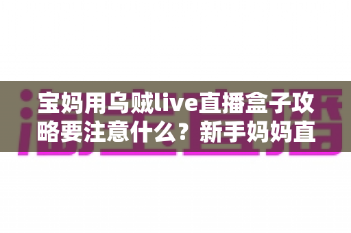宝妈用乌贼live直播盒子攻略要注意什么？新手妈妈直播创业避坑全指南