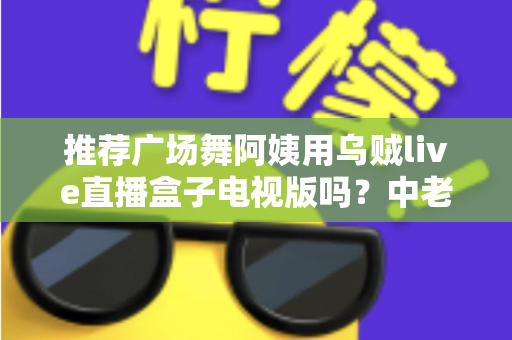 推荐广场舞阿姨用乌贼live直播盒子电视版吗?中老年舞蹈爱好者的深度选购与使用指南 推荐广场舞阿姨用乌贼live直播盒子电视版吗?中老年舞蹈爱好者的深度选购与使用指南