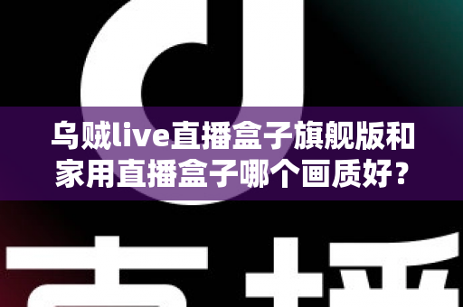 乌贼live直播盒子旗舰版和家用直播盒子哪个画质好?深度画质对比与选购指南 乌贼live直播盒子旗舰版和家用直播盒子哪个画质好?深度画质对比与选购指南