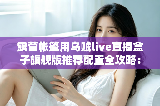 露营帐篷用乌贼live直播盒子旗舰版推荐配置全攻略：户外高清直播稳、清晰、长续航一步到位
