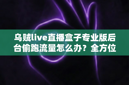 乌贼live直播盒子专业版后台偷跑流量怎么办？全方位排查与解决指南助你告别流量焦虑