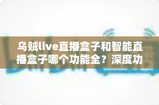 乌贼live直播盒子和智能直播盒子哪个功能全?深度功能对比与选购指南一文读懂 乌贼live直播盒子和智能直播盒子哪个功能全?深度功能对比与选购指南一文读懂