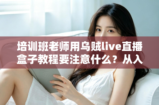培训班老师用乌贼live直播盒子教程要注意什么?从入门到精通的完整避坑指南 培训班老师用乌贼live直播盒子教程要注意什么?从入门到精通的完整避坑指南