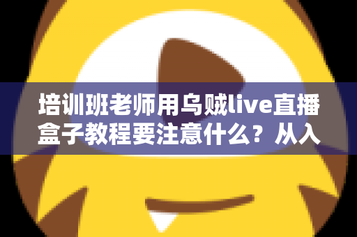 培训班老师用乌贼live直播盒子教程要注意什么?从入门到精通的完整避坑指南 培训班老师用乌贼live直播盒子教程要注意什么?从入门到精通的完整避坑指南