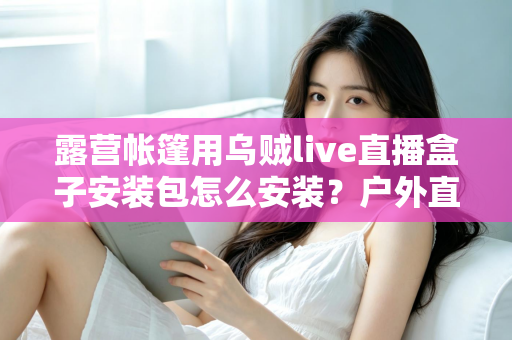 露营帐篷用乌贼live直播盒子安装包怎么安装？户外直播设备安装全流程一次讲透