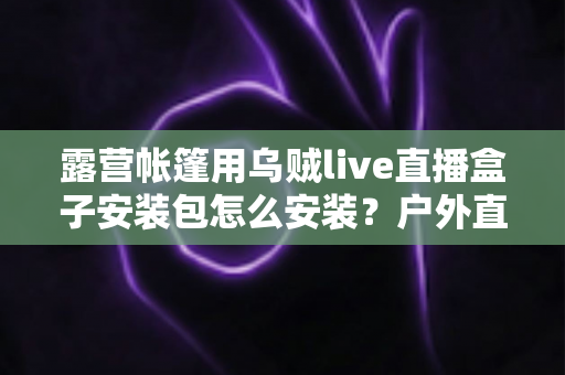 露营帐篷用乌贼live直播盒子安装包怎么安装？户外直播设备安装全流程一次讲透