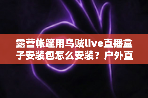 露营帐篷用乌贼live直播盒子安装包怎么安装？户外直播设备安装全流程一次讲透