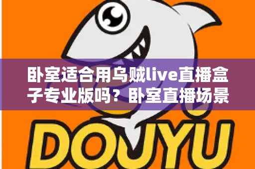 卧室适合用乌贼live直播盒子专业版吗?卧室直播场景深度解析与实用指南 卧室适合用乌贼live直播盒子专业版吗?卧室直播场景深度解析与实用指南