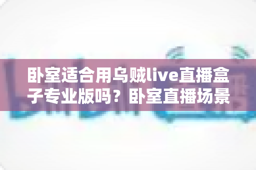 卧室适合用乌贼live直播盒子专业版吗?卧室直播场景深度解析与实用指南 卧室适合用乌贼live直播盒子专业版吗?卧室直播场景深度解析与实用指南