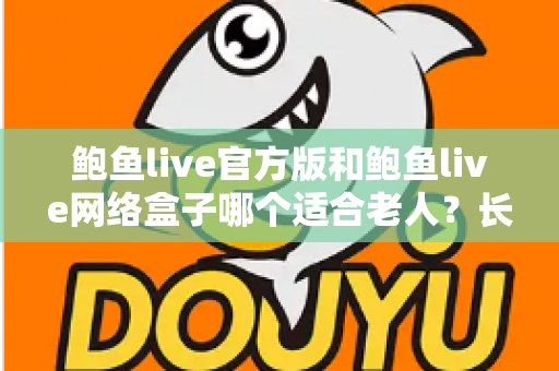 鲍鱼live官方版和鲍鱼live网络盒子哪个适合老人？长辈观影方案全方位对比与选购指南