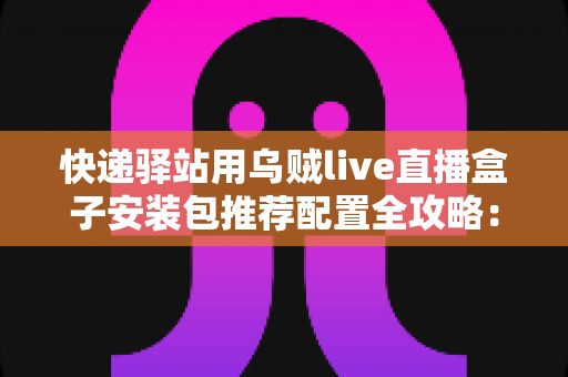 快递驿站用乌贼live直播盒子安装包推荐配置全攻略:打造高效驿站直播间 快递驿站用乌贼live直播盒子安装包推荐配置全攻略:打造高效驿站直播间